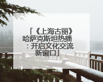 《上海古丽》哈萨克斯坦热播：开启文化交流新窗口