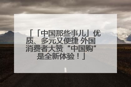 「中国那些事儿」优质、多元又便捷 外国消费者大赞“中国购”是全新体验！