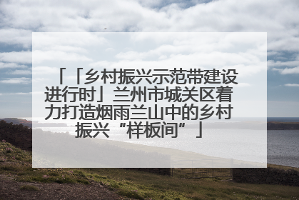 「乡村振兴示范带建设进行时」兰州市城关区着力打造烟雨兰山中的乡村振兴“样板间”