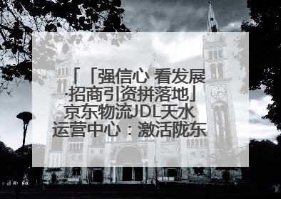 「强信心 看发展·招商引资拼落地」京东物流JDL天水运营中心：激活陇东南区域经济新引擎
