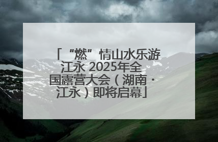 “燃”情山水乐游江永 2025年全国露营大会（湖南・江永）即将启幕