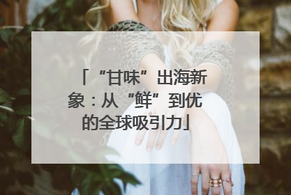 “甘味”出海新象：从“鲜”到优的全球吸引力