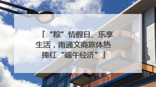 “粽”情假日、乐享生活，南通文商旅体热捧红“端午经济”