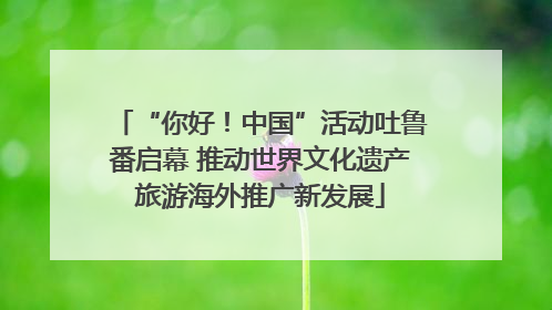 “你好！中国”活动吐鲁番启幕 推动世界文化遗产旅游海外推广新发展
