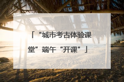 “城市考古体验课堂”端午“开课”
