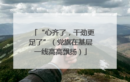 “心齐了，干劲更足了”（党旗在基层一线高高飘扬）