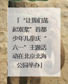 “让我们荡起双桨”首都少年儿童庆“六一”主题活动在北京北海公园举办