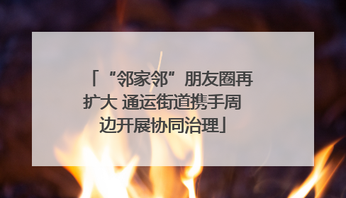 “邻家邻”朋友圈再扩大 通运街道携手周边开展协同治理
