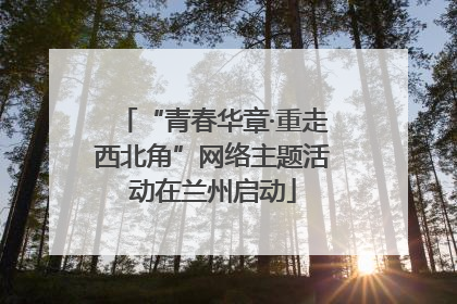 “青春华章·重走西北角”网络主题活动在兰州启动