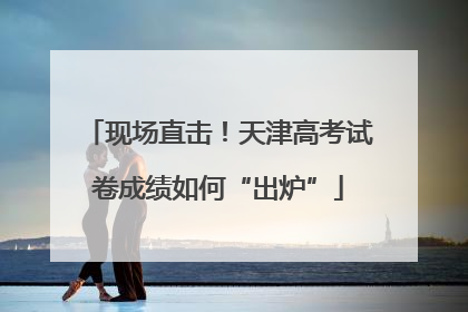 现场直击！天津高考试卷成绩如何“出炉”