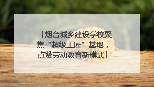 烟台城乡建设学校聚焦“超级工匠”基地，点赞劳动教育新模式
