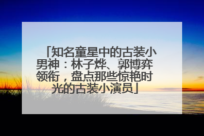 知名童星中的古装小男神：林子烨、郭博弈领衔，盘点那些惊艳时光的古装小演员