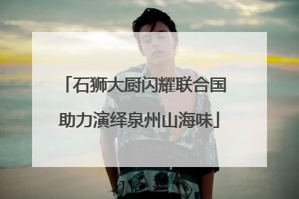 石狮大厨闪耀联合国 助力演绎泉州山海味