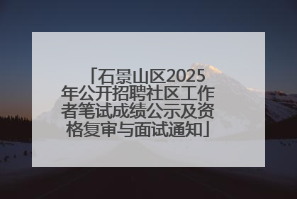 石景山区2025年公开招聘社区工作者笔试成绩公示及资格复审与面试通知