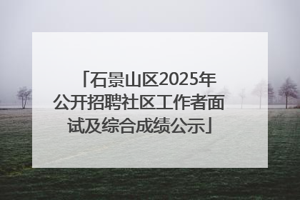 石景山区2025年公开招聘社区工作者面试及综合成绩公示