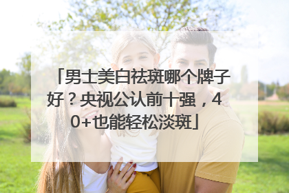 男士美白祛斑哪个牌子好？央视公认前十强，40+也能轻松淡斑