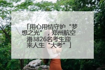 用心用情守护“梦想之光”，郑州航空港3826名考生迎来人生“大考”