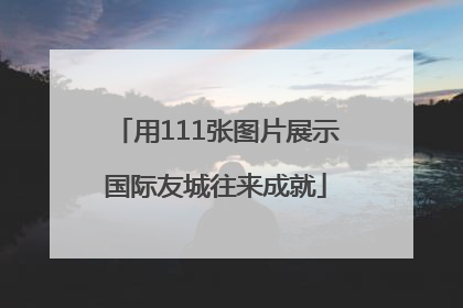 用111张图片展示国际友城往来成就