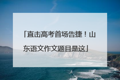 直击高考首场告捷！山东语文作文题目是这