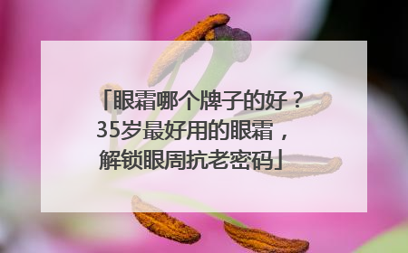眼霜哪个牌子的好？35岁最好用的眼霜，解锁眼周抗老密码