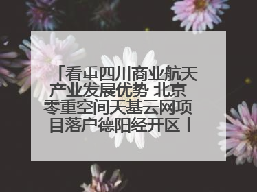 看重四川商业航天产业发展优势 北京零重空间天基云网项目落户德阳经开区丨西望四川