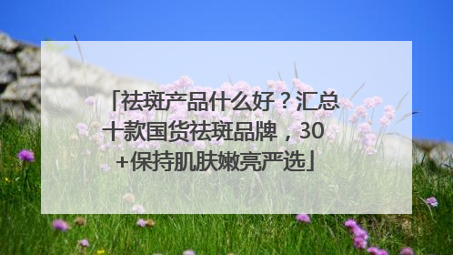 祛斑产品什么好？汇总十款国货祛斑品牌，30+保持肌肤嫩亮严选