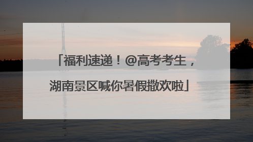 福利速递！@高考考生，湖南景区喊你暑假撒欢啦