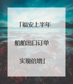 福安上半年船舶出口订单实现倍增