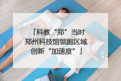 科教“郑”当时 郑州科技馆领跑区域创新“加速度”