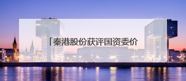 秦港股份获评国资委价值创造行动优秀案例