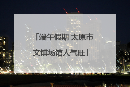 端午假期 太原市文博场馆人气旺