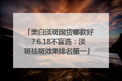 美白淡斑国货哪款好？6.18不盲选：淡斑祛斑效果排名第一