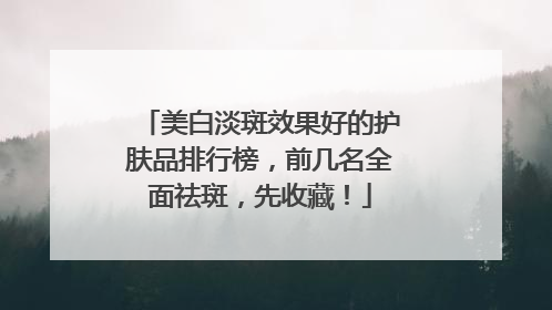 美白淡斑效果好的护肤品排行榜，前几名全面祛斑，先收藏！