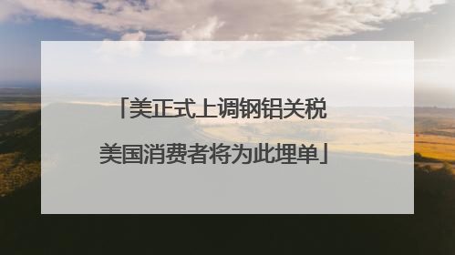 美正式上调钢铝关税 美国消费者将为此埋单