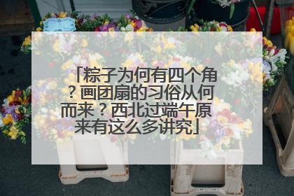 粽子为何有四个角？画团扇的习俗从何而来？西北过端午原来有这么多讲究