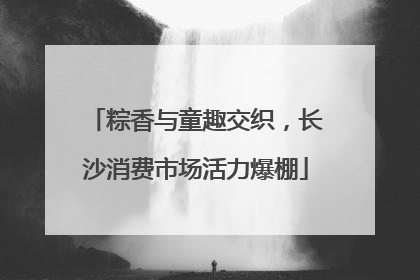 粽香与童趣交织，长沙消费市场活力爆棚