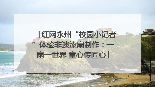 红网永州“校园小记者”体验非遗漆扇制作：一扇一世界 童心传匠心
