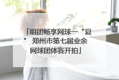 组团畅享网球一“夏” 郑州市第七届业余网球团体赛开拍