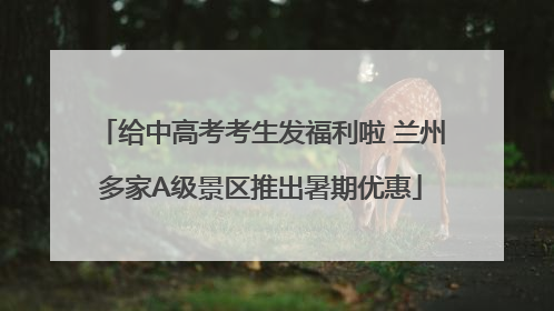 给中高考考生发福利啦 兰州多家A级景区推出暑期优惠