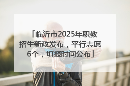 临沂市2025年职教招生新政发布，平行志愿6个，填报时间公布