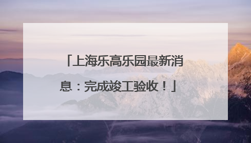 上海乐高乐园最新消息：完成竣工验收！