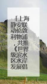上海静安联动伦敦利物浦，共推《世界级滨水区水岸发展倡议》