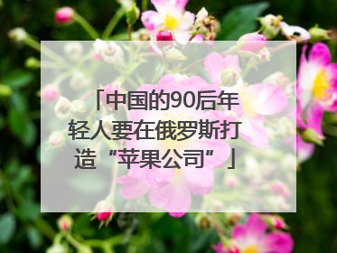 中国的90后年轻人要在俄罗斯打造“苹果公司”