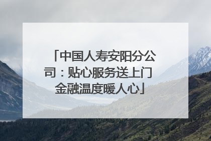 中国人寿安阳分公司：贴心服务送上门 金融温度暖人心