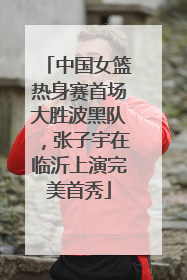 中国女篮热身赛首场大胜波黑队，张子宇在临沂上演完美首秀