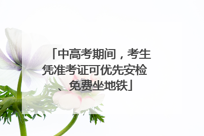 中高考期间，考生凭准考证可优先安检、免费坐地铁