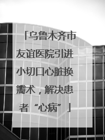 乌鲁木齐市友谊医院引进小切口心脏换瓣术，解决患者“心病”