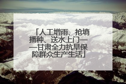 人工增雨、抢墒播种、送水上门——甘肃全力抗旱保障群众生产生活