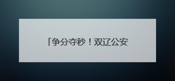 争分夺秒！双辽公安“绿色通道”助考生5分钟“办证”入场