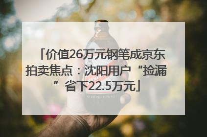 价值26万元钢笔成京东拍卖焦点：沈阳用户“捡漏”省下22.5万元